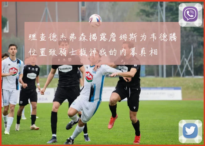 理查德杰弗森揭露詹姆斯为韦德腾位置致骑士裁掉我的内幕真相