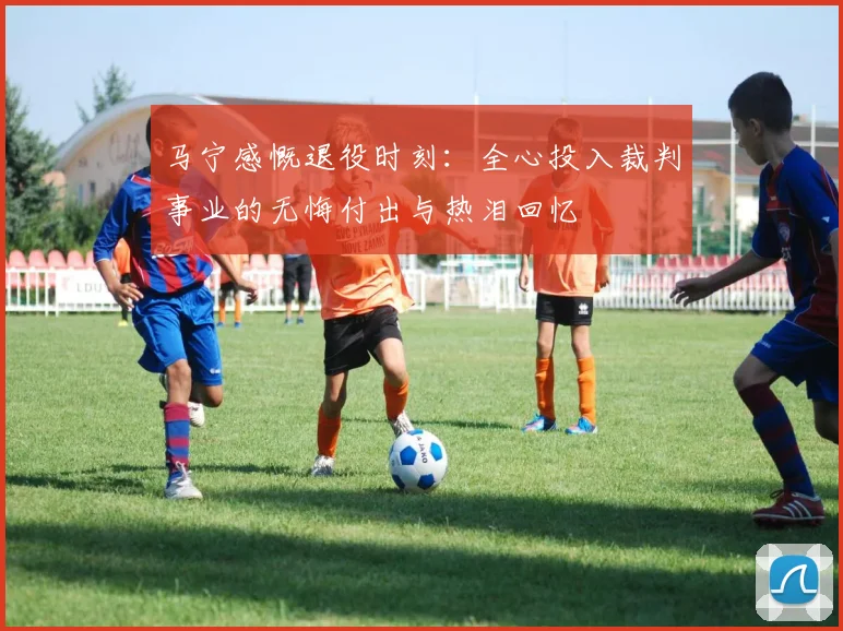 马宁感慨退役时刻：全心投入裁判事业的无悔付出与热泪回忆