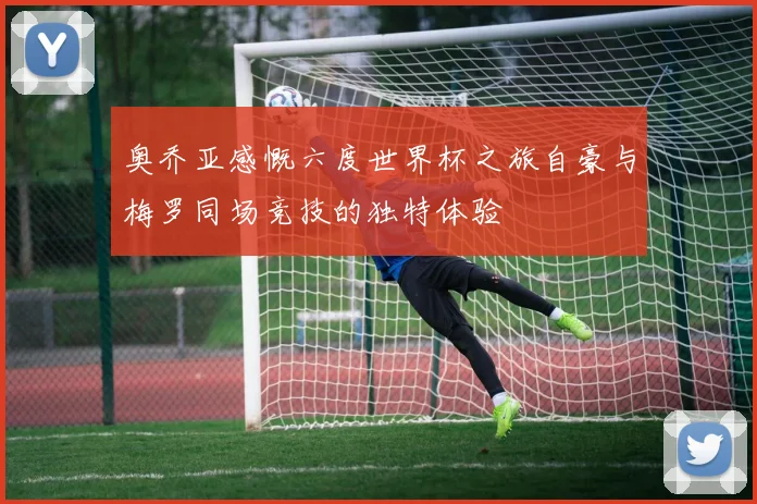 奥乔亚感慨六度世界杯之旅自豪与梅罗同场竞技的独特体验