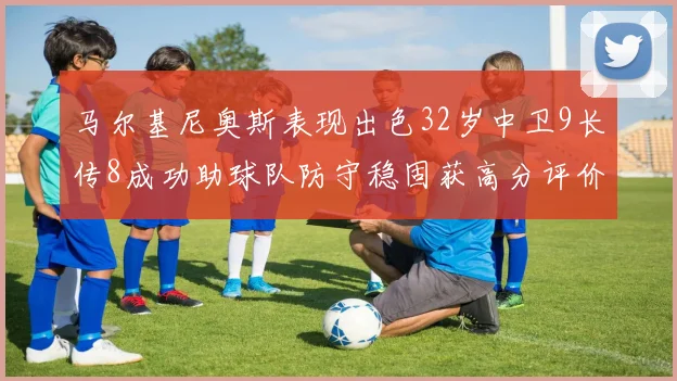 马尔基尼奥斯表现出色32岁中卫9长传8成功助球队防守稳固获高分评价
