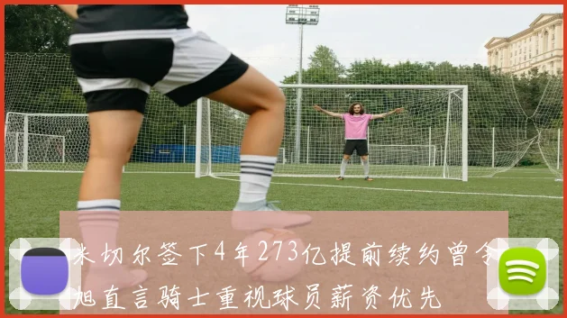 米切尔签下4年273亿提前续约曾令旭直言骑士重视球员薪资优先