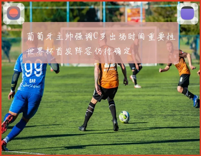 葡萄牙主帅强调C罗出场时间重要性世界杯首发阵容仍待确定
