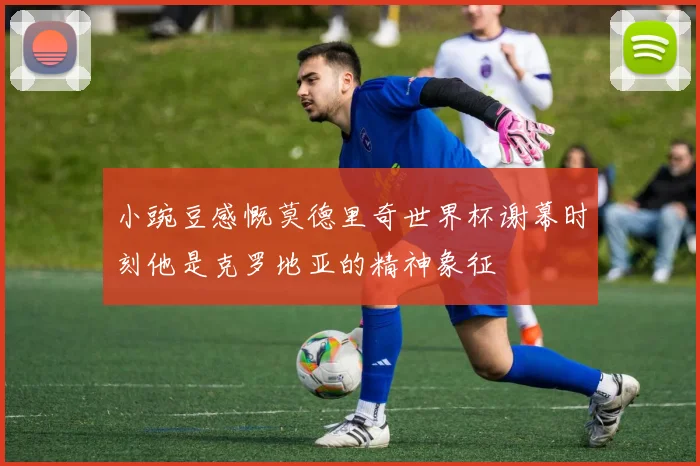小豌豆感慨莫德里奇世界杯谢幕时刻他是克罗地亚的精神象征