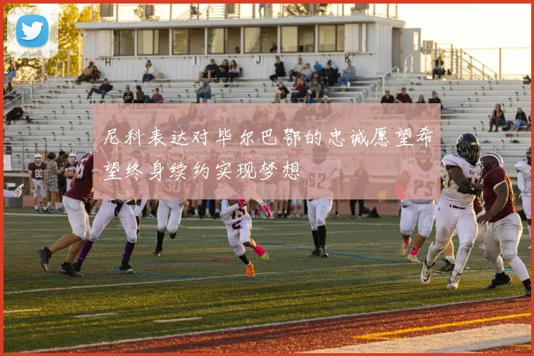 尼科表达对毕尔巴鄂的忠诚愿望希望终身续约实现梦想