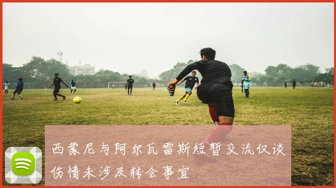 西蒙尼与阿尔瓦雷斯短暂交流仅谈伤情未涉及转会事宜